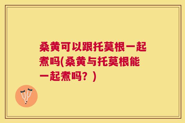 桑黄可以跟托莫根一起煮吗(桑黄与托莫根能一起煮吗?) 桑黄可以跟托莫根一起煮吗(桑黄与托莫根能一起煮吗?)