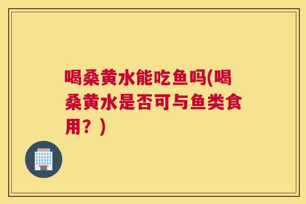 喝桑黄水能吃鱼吗(喝桑黄水是否可与鱼类食用?) 喝桑黄水能吃鱼吗(喝桑黄水是否可与鱼类食用?)