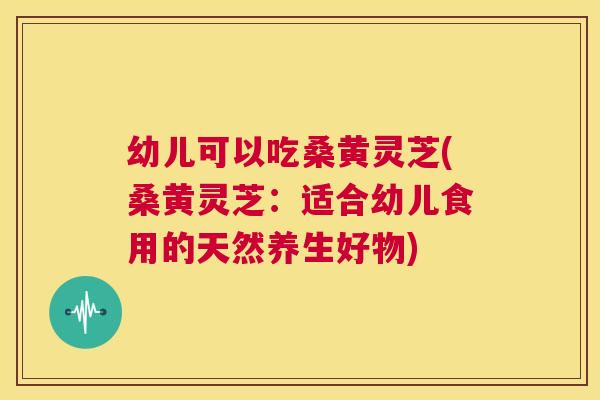 幼儿可以吃桑黄灵芝(桑黄灵芝:适合幼儿食用的天然养生好物) 幼儿可以吃桑黄灵芝(桑黄灵芝:适合幼儿食用的天然养生好物)