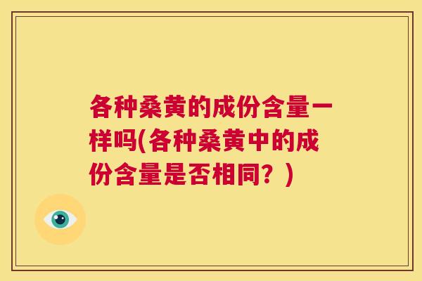 各种桑黄的成份含量一样吗(各种桑黄中的成份含量是否相同?) 各种桑黄的成份含量一样吗(各种桑黄中的成份含量是否相同?)