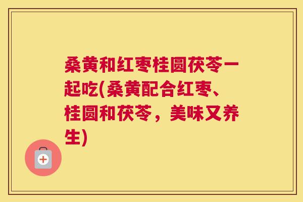 桑黄和红枣桂圆茯苓一起吃(桑黄配合红枣、桂圆和茯苓,美味又养生) 桑黄和红枣桂圆茯苓一起吃(桑黄配合红枣、桂圆和茯苓,美味又养生)