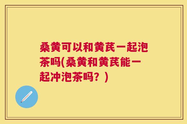 桑黄可以和黄芪一起泡茶吗(桑黄和黄芪能一起冲泡茶吗?) 桑黄可以和黄芪一起泡茶吗(桑黄和黄芪能一起冲泡茶吗?)