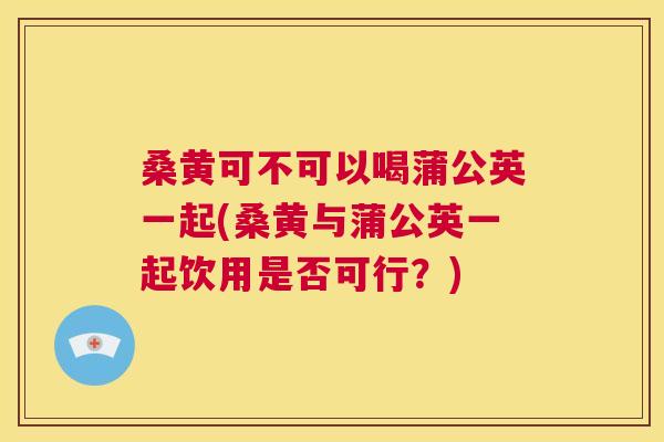 桑黄可不可以喝蒲公英一起(桑黄与蒲公英一起饮用是否可行?) 桑黄可不可以喝蒲公英一起(桑黄与蒲公英一起饮用是否可行?)