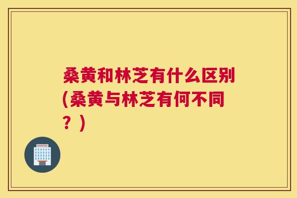 桑黄和林芝有什么区别(桑黄与林芝有何不同?) 桑黄和林芝有什么区别(桑黄与林芝有何不同?)