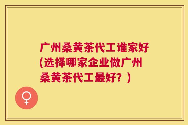 广州桑黄茶代工谁家好(选择哪家企业做广州桑黄茶代工好？)