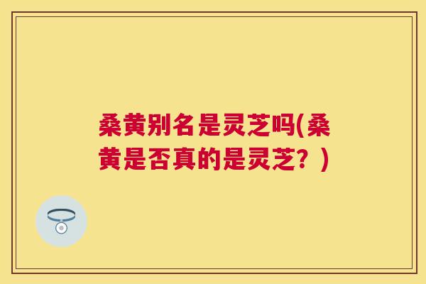 桑黄别名是灵芝吗(桑黄是否真的是灵芝?) 桑黄别名是灵芝吗(桑黄是否真的是灵芝?)