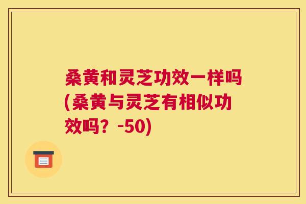 桑黄和灵芝功效一样吗(桑黄与灵芝有相似功效吗?-50) 桑黄和灵芝功效一样吗(桑黄与灵芝有相似功效吗?-50)