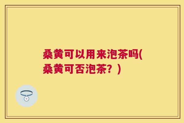 桑黄可以用来泡茶吗(桑黄可否泡茶?) 桑黄可以用来泡茶吗(桑黄可否泡茶?)