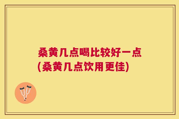 桑黄几点喝比较好一点(桑黄几点饮用更佳) 桑黄几点喝比较好一点(桑黄几点饮用更佳)