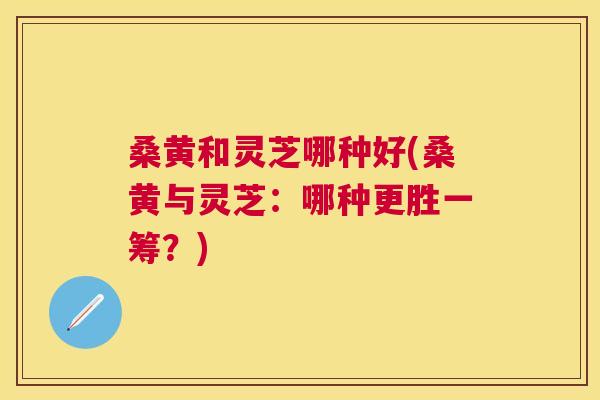 桑黄和灵芝哪种好(桑黄与灵芝:哪种更胜一筹?) 桑黄和灵芝哪种好(桑黄与灵芝:哪种更胜一筹?)