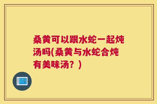 桑黄可以跟水蛇一起炖汤吗(桑黄与水蛇合炖有美味汤?) 桑黄可以跟水蛇一起炖汤吗(桑黄与水蛇合炖有美味汤?)