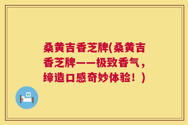桑黄吉香芝牌(桑黄吉香芝牌——极致香气,缔造口感奇妙体验!) 桑黄吉香芝牌(桑黄吉香芝牌——极致香气,缔造口感奇妙体验!)