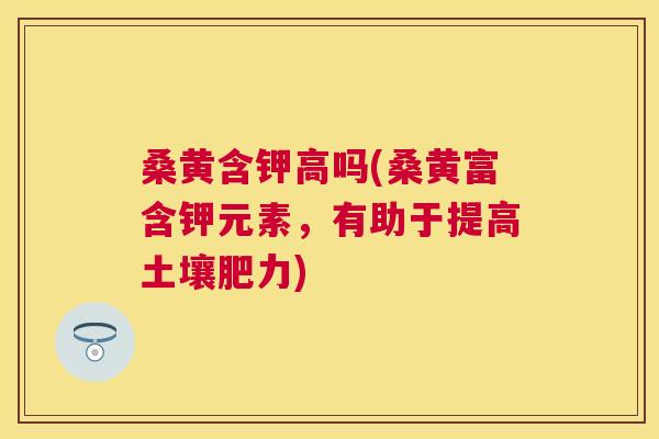 桑黄含钾高吗(桑黄富含钾元素,有助于提高土壤肥力) 桑黄含钾高吗(桑黄富含钾元素,有助于提高土壤肥力)