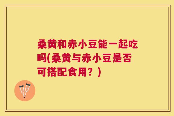 桑黄和赤小豆能一起吃吗(桑黄与赤小豆是否可搭配食用?) 桑黄和赤小豆能一起吃吗(桑黄与赤小豆是否可搭配食用?)