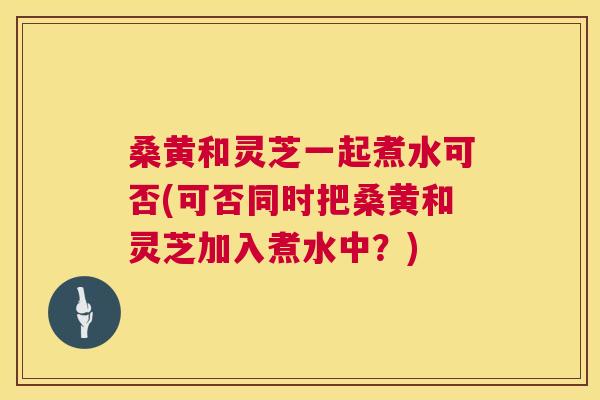 桑黄和灵芝一起煮水可否(可否同时把桑黄和灵芝加入煮水中?) 桑黄和灵芝一起煮水可否(可否同时把桑黄和灵芝加入煮水中?)