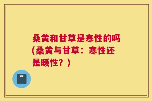 桑黄和甘草是寒性的吗(桑黄与甘草:寒性还是暖性?) 桑黄和甘草是寒性的吗(桑黄与甘草:寒性还是暖性?)