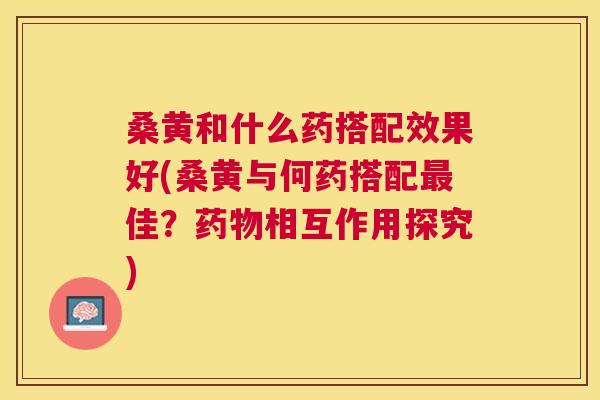 桑黄和什么药搭配效果好(桑黄与何药搭配佳?相互作用探究) 桑黄和什么药搭配效果好(桑黄与何药搭配佳?相互作用探究)