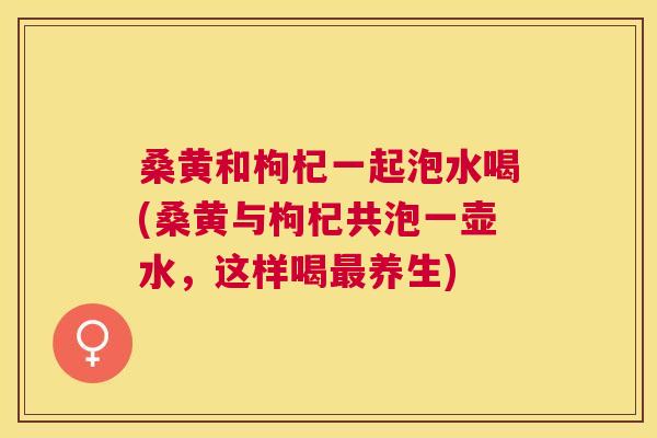 桑黄和枸杞一起泡水喝(桑黄与枸杞共泡一壶水,这样喝养生) 桑黄和枸杞一起泡水喝(桑黄与枸杞共泡一壶水,这样喝养生)