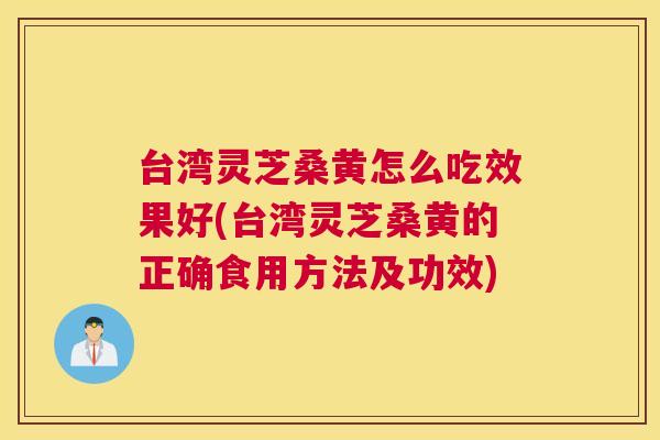 台湾灵芝桑黄怎么吃效果好(台湾灵芝桑黄的正确食用方法及功效)