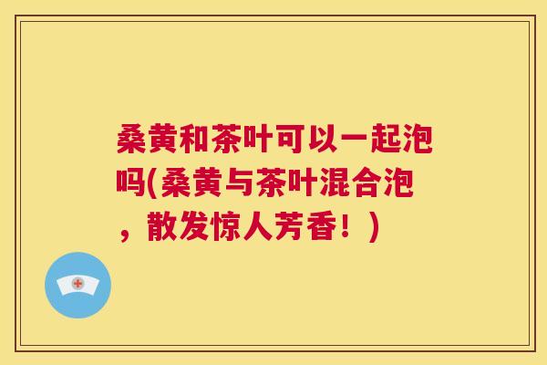 桑黄和茶叶可以一起泡吗(桑黄与茶叶混合泡,散发惊人芳香!) 桑黄和茶叶可以一起泡吗(桑黄与茶叶混合泡,散发惊人芳香!)