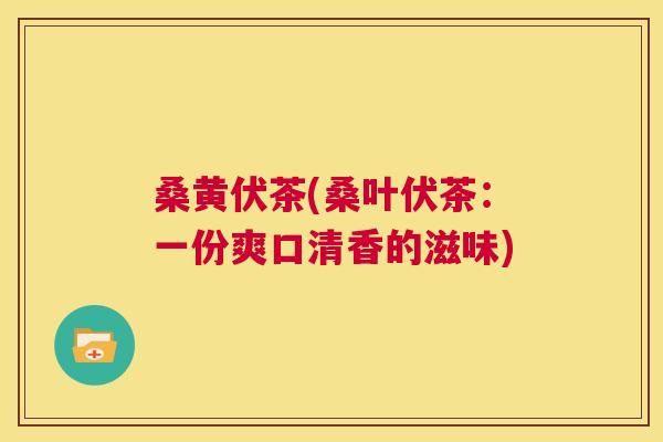 桑黄伏茶(桑叶伏茶:一份爽口清香的滋味) 桑黄伏茶(桑叶伏茶:一份爽口清香的滋味)