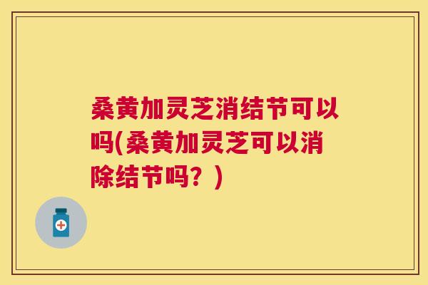 桑黄加灵芝消结节可以吗(桑黄加灵芝可以消除结节吗?) 桑黄加灵芝消结节可以吗(桑黄加灵芝可以消除结节吗?)