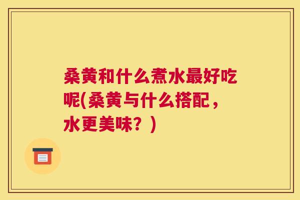 桑黄和什么煮水好吃呢(桑黄与什么搭配,水更美味?) 桑黄和什么煮水好吃呢(桑黄与什么搭配,水更美味?)