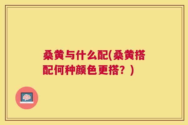 桑黄与什么配(桑黄搭配何种颜色更搭?) 桑黄与什么配(桑黄搭配何种颜色更搭?)