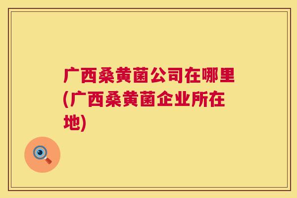 广西桑黄菌公司在哪里(广西桑黄菌企业所在地) 广西桑黄菌公司在哪里(广西桑黄菌企业所在地)