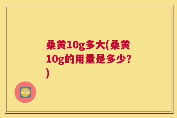 桑黄10g多大(桑黄10g的用量是多少?) 桑黄10g多大(桑黄10g的用量是多少?)