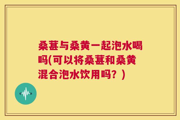 桑葚与桑黄一起泡水喝吗(可以将桑葚和桑黄混合泡水饮用吗?) 桑葚与桑黄一起泡水喝吗(可以将桑葚和桑黄混合泡水饮用吗?)
