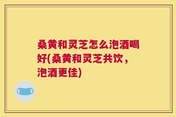 桑黄和灵芝怎么泡酒喝好(桑黄和灵芝共饮,泡酒更佳) 桑黄和灵芝怎么泡酒喝好(桑黄和灵芝共饮,泡酒更佳)