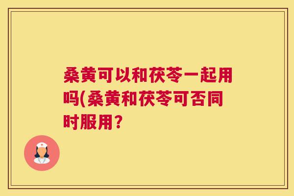 桑黄可以和茯苓一起用吗(桑黄和茯苓可否同时服用? 桑黄可以和茯苓一起用吗(桑黄和茯苓可否同时服用?
