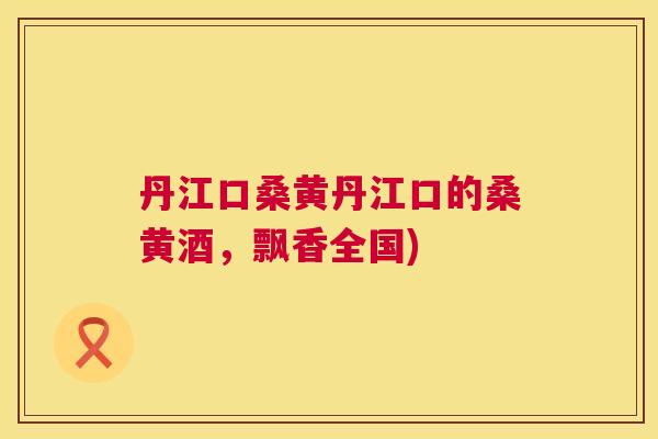 丹江口桑黄丹江口的桑黄酒,飘香全国) 丹江口桑黄丹江口的桑黄酒,飘香全国)