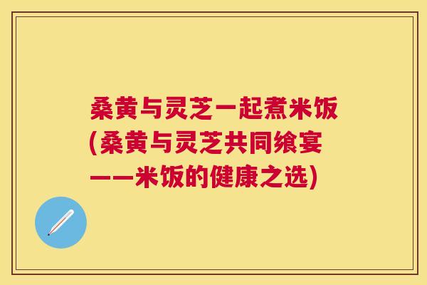 桑黄与灵芝一起煮米饭(桑黄与灵芝共同飨宴——米饭的健康之选)