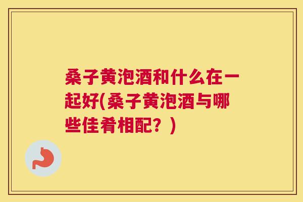 桑子黄泡酒和什么在一起好(桑子黄泡酒与哪些佳肴相配?) 桑子黄泡酒和什么在一起好(桑子黄泡酒与哪些佳肴相配?)