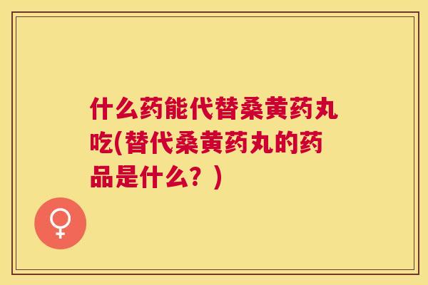 什么药能代替桑黄药丸吃(替代桑黄药丸的药品是什么?) 什么药能代替桑黄药丸吃(替代桑黄药丸的药品是什么?)