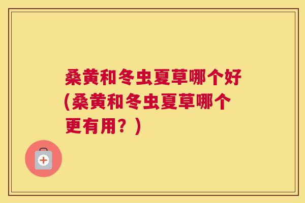 桑黄和冬虫夏草哪个好(桑黄和冬虫夏草哪个更有用?) 桑黄和冬虫夏草哪个好(桑黄和冬虫夏草哪个更有用?)