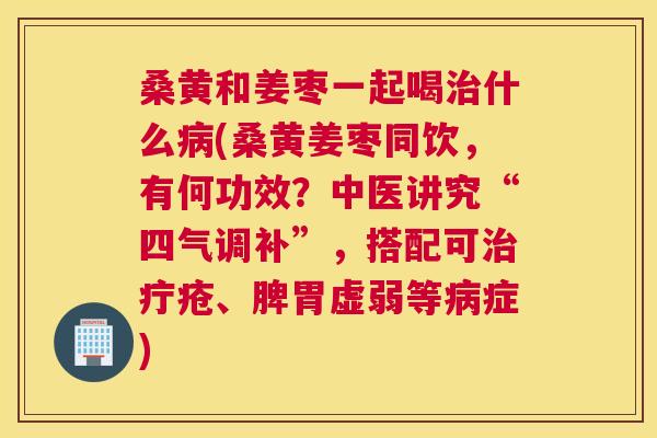 桑黄和姜枣一起喝什么(桑黄姜枣同饮,有何功效?中医讲究“四气调补”,搭配可疔疮、脾胃虚弱等症) 桑黄和姜枣一起喝什么(桑黄姜枣同饮,有何功效?中医讲究“四气调补”,搭配可疔疮、脾胃虚弱等症)