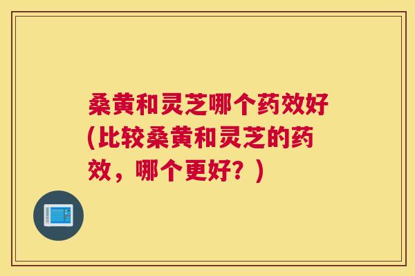 桑黄和灵芝哪个好(比较桑黄和灵芝的,哪个更好?) 桑黄和灵芝哪个好(比较桑黄和灵芝的,哪个更好?)