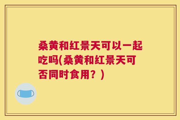 桑黄和红景天可以一起吃吗(桑黄和红景天可否同时食用?) 桑黄和红景天可以一起吃吗(桑黄和红景天可否同时食用?)
