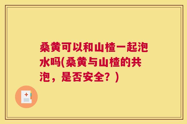 桑黄可以和山楂一起泡水吗(桑黄与山楂的共泡,是否安全?) 桑黄可以和山楂一起泡水吗(桑黄与山楂的共泡,是否安全?)