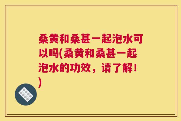 桑黄和桑甚一起泡水可以吗(桑黄和桑甚一起泡水的功效,请了解!) 桑黄和桑甚一起泡水可以吗(桑黄和桑甚一起泡水的功效,请了解!)