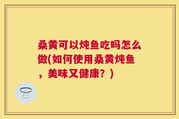 桑黄可以炖鱼吃吗怎么做(如何使用桑黄炖鱼,美味又健康?) 桑黄可以炖鱼吃吗怎么做(如何使用桑黄炖鱼,美味又健康?)