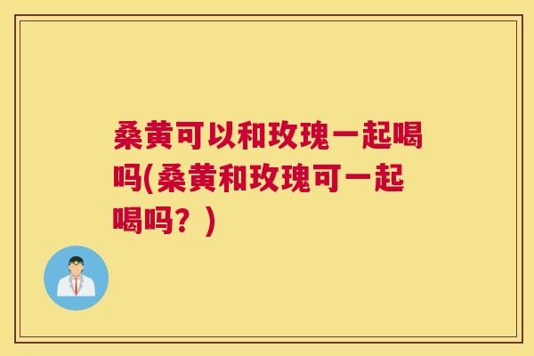 桑黄可以和玫瑰一起喝吗(桑黄和玫瑰可一起喝吗?) 桑黄可以和玫瑰一起喝吗(桑黄和玫瑰可一起喝吗?)