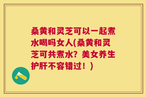 桑黄和灵芝可以一起煮水喝吗女人(桑黄和灵芝可共煮水?美女养生不容错过!) 桑黄和灵芝可以一起煮水喝吗女人(桑黄和灵芝可共煮水?美女养生不容错过!)