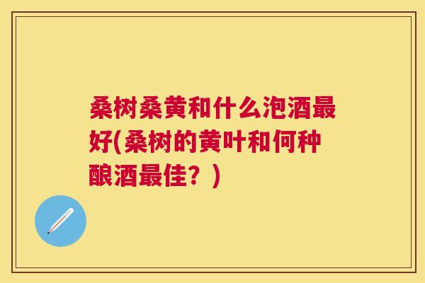 桑树桑黄和什么泡酒好(桑树的黄叶和何种酿酒佳?) 桑树桑黄和什么泡酒好(桑树的黄叶和何种酿酒佳?)