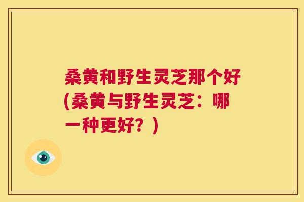 桑黄和野生灵芝那个好(桑黄与野生灵芝:哪一种更好?) 桑黄和野生灵芝那个好(桑黄与野生灵芝:哪一种更好?)
