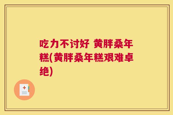 吃力不讨好 黄胖桑年糕(黄胖桑年糕艰难卓绝) 吃力不讨好 黄胖桑年糕(黄胖桑年糕艰难卓绝)