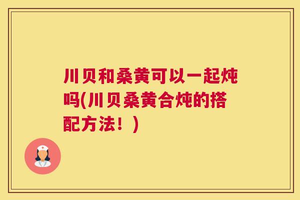 川贝和桑黄可以一起炖吗(川贝桑黄合炖的搭配方法!) 川贝和桑黄可以一起炖吗(川贝桑黄合炖的搭配方法!)